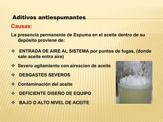 Aditivos antiespumantes
Causas:
La presencia permanente de Espuma en el aceite dentro de su
depósito proviene de:
 ENTRADA DE AIRE AL SISTEMA por puntos de fugas, (donde
sale aceite entra aire)
 Severo agitamiento con aireacion de aceite
 DESGASTES SEVEROS
 Contaminación del aceite
 DEFICIENTE DISEÑO DE EQUIPO
 BAJO O ALTO NIVEL DE ACEITE
 
