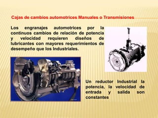 Los engranajes automotrices por la
continuos cambios de relación de potencia
y velocidad requieren diseños de
lubricantes con mayores requerimientos de
desempeño que los Industriales.
Cajas de cambios automotrices Manuales o Transmisiones
Un reductor Industrial la
potencia, la velocidad de
entrada y salida son
constantes
 