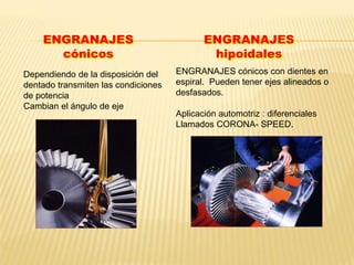 Dependiendo de la disposición del
dentado transmiten las condiciones
de potencia
Cambian el ángulo de eje
ENGRANAJES
cónicos
ENGRANAJES
hipoidales
ENGRANAJES cónicos con dientes en
espiral. Pueden tener ejes alineados o
desfasados.
Aplicación automotriz : diferenciales
Llamados CORONA- SPEED.
 