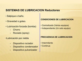 SISTEMAS DE LUBRICACION Reductores
• Salpique o baño.
• Gravedad o goteo.
• Lubricación forzada (bomba)
- Chorro
- Rociado (spray)
•Lubricación por niebla
- Dispositivo rociador
- Dispositivo condensador
- Dispositivo pulverizador
CONDICIONES DE LUBRICACION
• Centralizado (Varios equipos)
• Independiente (Un solo equipo)
FRECUENCIA DE LUBRICACION
• Intermitente
• Continua
 
