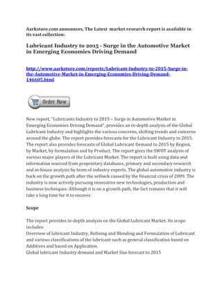 Aarkstore.com announces, The Latest market research report is available in
its vast collection:

Lubricant Industry to 2015 - Surge in the Automotive Market
in Emerging Economies Driving Demand


http://www.aarkstore.com/reports/Lubricant-Industry-to-2015-Surge-in-
the-Automotive-Market-in-Emerging-Economies-Driving-Demand-
146605.html




New report, “Lubricants Industry to 2015 – Surge in Automotive Market in
Emerging Economies Driving Demand”, provides an in-depth analysis of the Global
Lubricant Industry and highlights the various concerns, shifting trends and concerns
around the globe. The report provides forecasts for the Lubricant Industry to 2015.
The report also provides forecasts of Global Lubricant Demand to 2015 by Region,
by Market, by formulation and by Product. The report gives the SWOT analysis of
various major players of the Lubricant Market. The report is built using data and
information sourced from proprietary databases, primary and secondary research
and in-house analysis by team of industry experts. The global automotive industry is
back on the growth path after the setback caused by the financial crisis of 2009. The
industry is now actively pursuing innovative new technologies, production and
business techniques. Although it is on a growth path, the fact remains that it will
take a long time for it to recover.

Scope

The report provides in-depth analysis on the Global Lubricant Market. Its scope
includes:
Overview of lubricant Industry, Refining and Blending and Formulation of Lubricant
and various classifications of the lubricant such as general classification based on
Additives and based on Application.
Global lubricant Industry demand and Market Size forecast to 2015
 