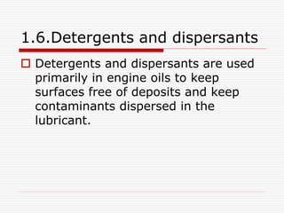 1.6.Detergents and dispersants 
 Detergents and dispersants are used 
primarily in engine oils to keep 
surfaces free of deposits and keep 
contaminants dispersed in the 
lubricant. 
 