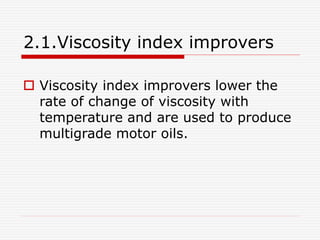2.1.Viscosity index improvers 
 Viscosity index improvers lower the 
rate of change of viscosity with 
temperature and are used to produce 
multigrade motor oils. 
 