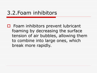 3.2.Foam inhibitors 
 Foam inhibitors prevent lubricant 
foaming by decreasing the surface 
tension of air bubbles, allowing them 
to combine into large ones, which 
break more rapidly. 
 