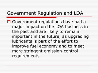 Government Regulation and LOA 
 Government regulations have had a 
major impact on the LOA business in 
the past and are likely to remain 
important in the future, as upgrading 
lubricants is part of the effort to 
improve fuel economy and to meet 
more stringent emission-control 
requirements. 
 