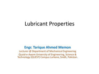 Lubricant Properties
Engr. Tarique Ahmed Memon
Lecturer @ Department of Mechanical Engineering
Quaid-e-Awam University of Engineering, Science &
Technology (QUEST) Campus Larkano, Sindh, Pakistan.
 