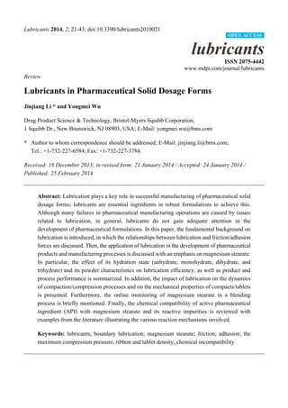 Lubricants 2014, 2, 21-43; doi:10.3390/lubricants2010021
lubricants
ISSN 2075-4442
www.mdpi.com/journal/lubricants
Review
Lubricants in Pharmaceutical Solid Dosage Forms
Jinjiang Li * and Yongmei Wu
Drug Product Science & Technology, Bristol-Myers Squibb Corporation,
1 Squibb Dr., New Brunswick, NJ 08903, USA; E-Mail: yongmei.wu@bms.com
* Author to whom correspondence should be addressed; E-Mail: jinjiang.li@bms.com;
Tel.: +1-732-227-6584; Fax: +1-732-227-3784.
Received: 18 December 2013; in revised form: 21 January 2014 / Accepted: 24 January 2014 /
Published: 25 February 2014
Abstract: Lubrication plays a key role in successful manufacturing of pharmaceutical solid
dosage forms; lubricants are essential ingredients in robust formulations to achieve this.
Although many failures in pharmaceutical manufacturing operations are caused by issues
related to lubrication, in general, lubricants do not gain adequate attention in the
development of pharmaceutical formulations. In this paper, the fundamental background on
lubrication is introduced, in which the relationships between lubrication and friction/adhesion
forces are discussed. Then, the application of lubrication in the development of pharmaceutical
products and manufacturing processes is discussed with an emphasis on magnesium stearate.
In particular, the effect of its hydration state (anhydrate, monohydrate, dihydrate, and
trihydrate) and its powder characteristics on lubrication efficiency, as well as product and
process performance is summarized. In addition, the impact of lubrication on the dynamics
of compaction/compression processes and on the mechanical properties of compacts/tablets
is presented. Furthermore, the online monitoring of magnesium stearate in a blending
process is briefly mentioned. Finally, the chemical compatibility of active pharmaceutical
ingredient (API) with magnesium stearate and its reactive impurities is reviewed with
examples from the literature illustrating the various reaction mechanisms involved.
Keywords: lubricants; boundary lubrication; magnesium stearate; friction; adhesion; the
maximum compression pressure; ribbon and tablet density; chemical incompatibility
OPEN ACCESS
 