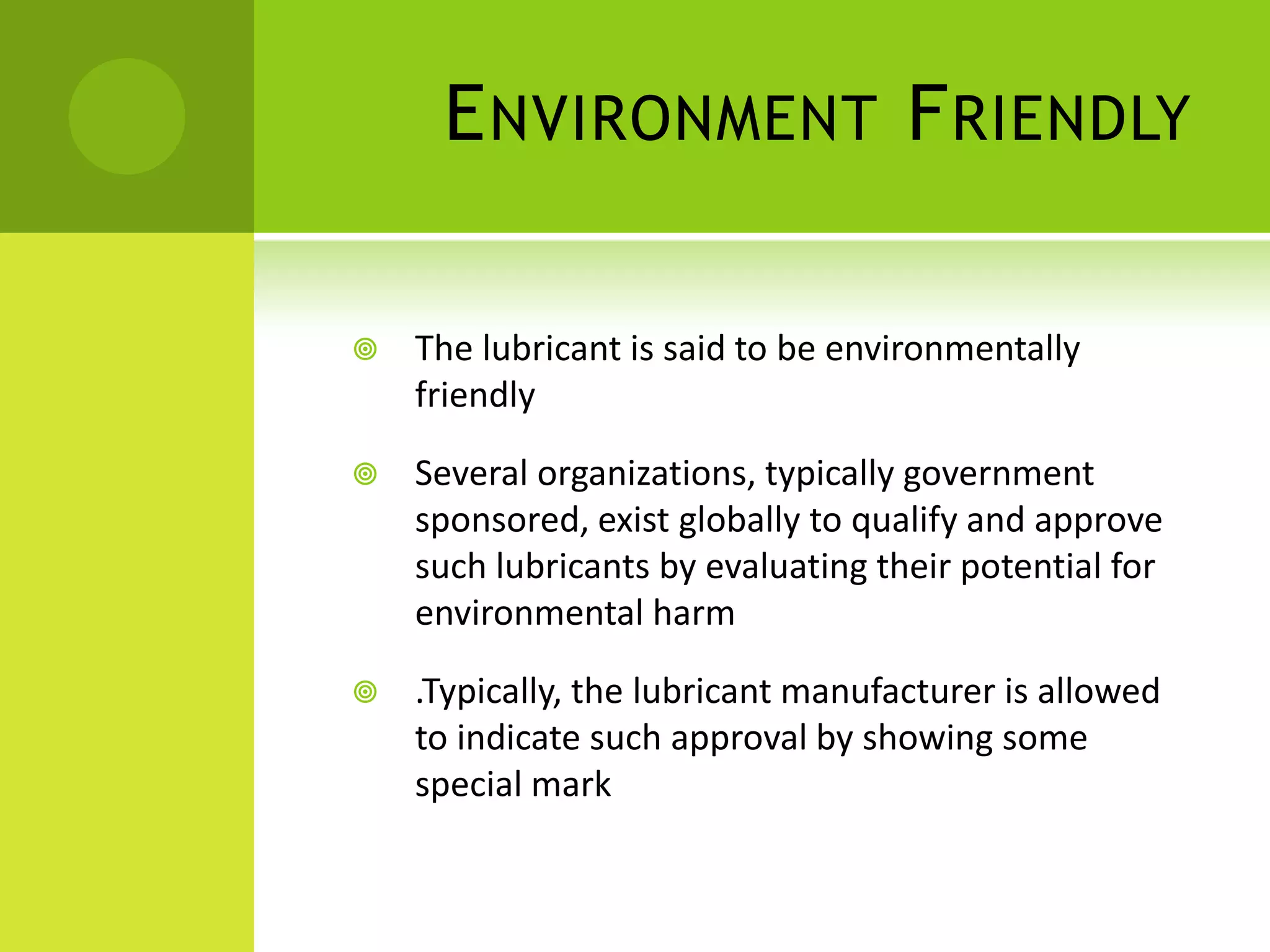 Environment FriendlyThe lubricant is said to be environmentally friendlySeveral organizations, typically government sponsored, exist globally to qualify and approve such lubricants by evaluating their potential for environmental harm.Typically, the lubricant manufacturer is allowed to indicate such approval by showing some special mark