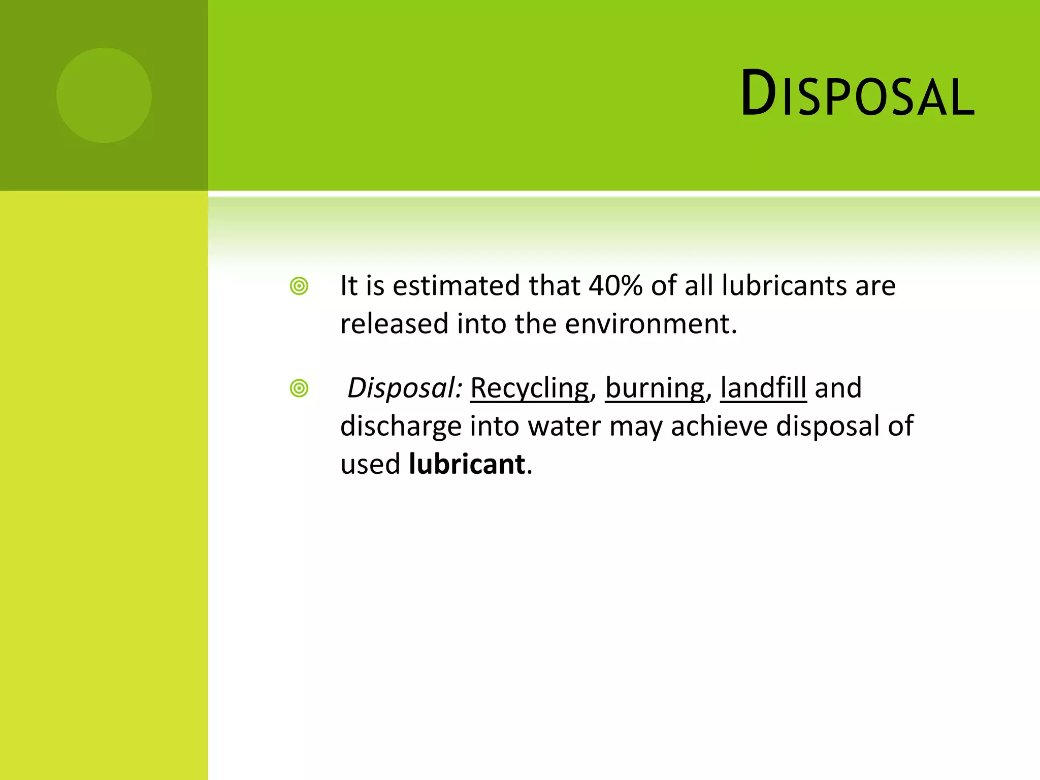 DisposalIt is estimated that 40% of all lubricants are released into the environment.Disposal:Recycling, burning, landfill and discharge into water may achieve disposal of used lubricant. 