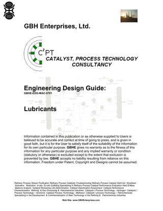 GBH Enterprises, Ltd.

Engineering Design Guide:
GBHE-EDG-MAC-5701

Lubricants

Information contained in this publication or as otherwise supplied to Users is
believed to be accurate and correct at time of going to press, and is given in
good faith, but it is for the User to satisfy itself of the suitability of the information
for its own particular purpose. GBHE gives no warranty as to the fitness of this
information for any particular purpose and any implied warranty or condition
(statutory or otherwise) is excluded except to the extent that exclusion is
prevented by law. GBHE accepts no liability resulting from reliance on this
information. Freedom under Patent, Copyright and Designs cannot be assumed.

Refinery Process Stream Purification Refinery Process Catalysts Troubleshooting Refinery Process Catalyst Start-Up / Shutdown
Activation Reduction In-situ Ex-situ Sulfiding Specializing in Refinery Process Catalyst Performance Evaluation Heat & Mass
Balance Analysis Catalyst Remaining Life Determination Catalyst Deactivation Assessment Catalyst Performance
Characterization Refining & Gas Processing & Petrochemical Industries Catalysts / Process Technology - Hydrogen Catalysts /
Process Technology – Ammonia Catalyst Process Technology - Methanol Catalysts / process Technology – Petrochemicals
Specializing in the Development & Commercialization of New Technology in the Refining & Petrochemical Industries
Web Site: www.GBHEnterprises.com

 