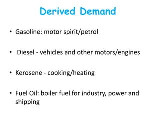 Derived Demand
• Gasoline: motor spirit/petrol

• Diesel - vehicles and other motors/engines

• Kerosene - cooking/heating

• Fuel Oil: boiler fuel for industry, power and
  shipping
 