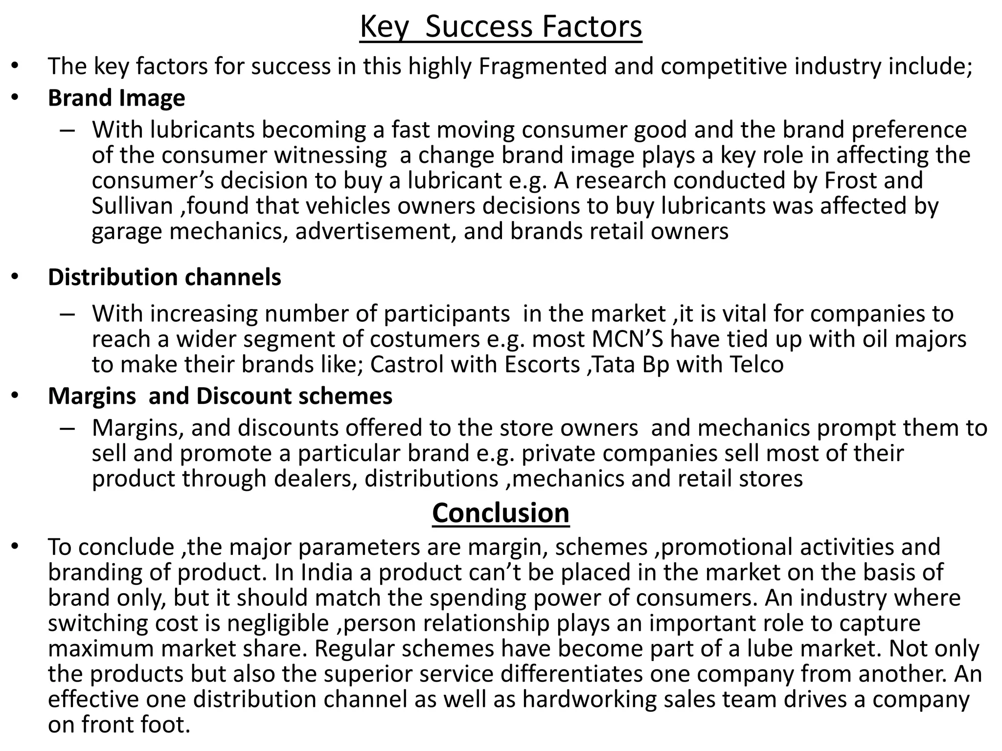Key Success Factors
• The key factors for success in this highly Fragmented and competitive industry include;
• Brand Image
– With lubricants becoming a fast moving consumer good and the brand preference
of the consumer witnessing a change brand image plays a key role in affecting the
consumer’s decision to buy a lubricant e.g. A research conducted by Frost and
Sullivan ,found that vehicles owners decisions to buy lubricants was affected by
garage mechanics, advertisement, and brands retail owners
• Distribution channels
– With increasing number of participants in the market ,it is vital for companies to
reach a wider segment of costumers e.g. most MCN’S have tied up with oil majors
to make their brands like; Castrol with Escorts ,Tata Bp with Telco
• Margins and Discount schemes
– Margins, and discounts offered to the store owners and mechanics prompt them to
sell and promote a particular brand e.g. private companies sell most of their
product through dealers, distributions ,mechanics and retail stores
Conclusion
• To conclude ,the major parameters are margin, schemes ,promotional activities and
branding of product. In India a product can’t be placed in the market on the basis of
brand only, but it should match the spending power of consumers. An industry where
switching cost is negligible ,person relationship plays an important role to capture
maximum market share. Regular schemes have become part of a lube market. Not only
the products but also the superior service differentiates one company from another. An
effective one distribution channel as well as hardworking sales team drives a company
on front foot.
 