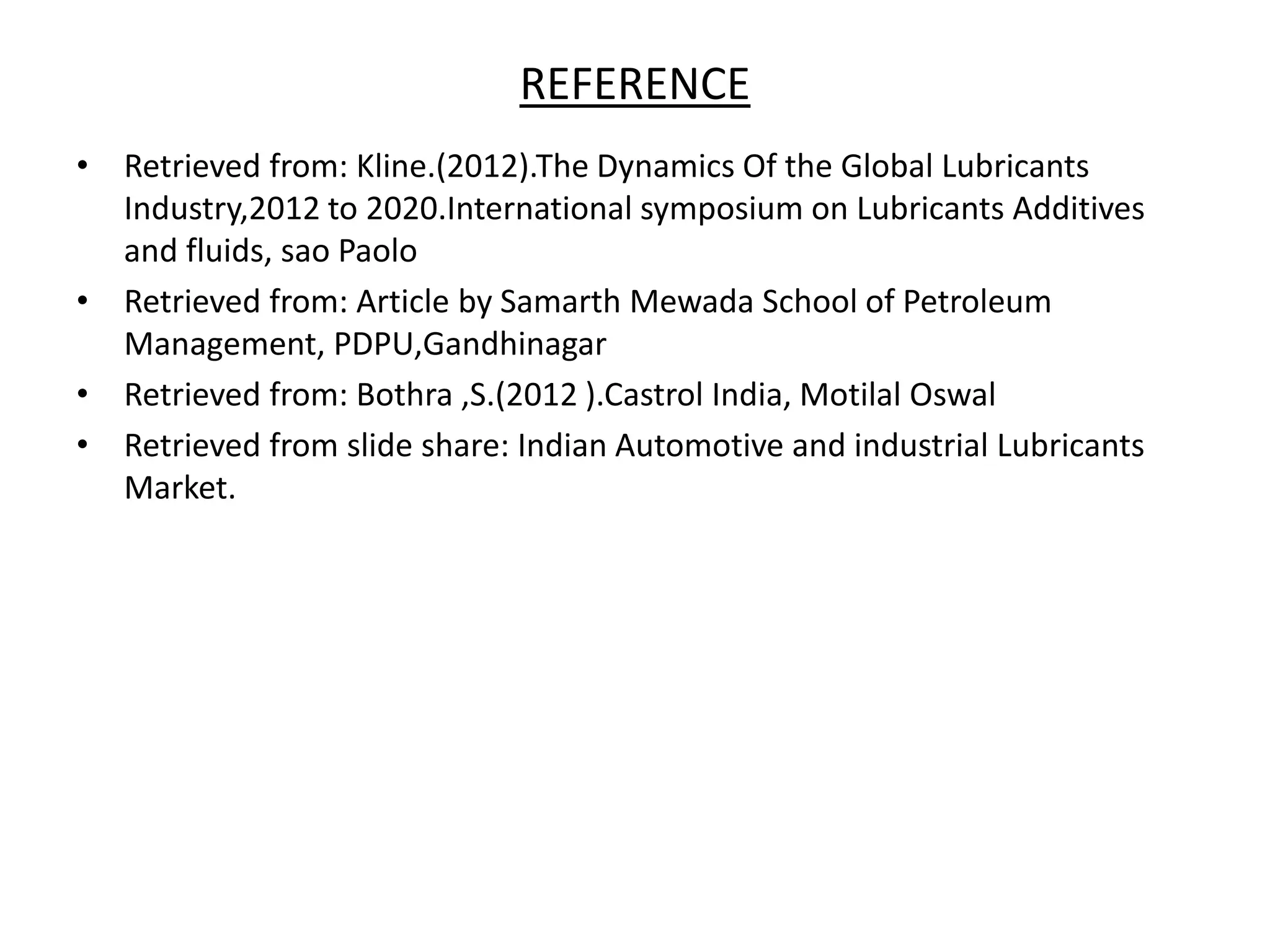 REFERENCE
• Retrieved from: Kline.(2012).The Dynamics Of the Global Lubricants
Industry,2012 to 2020.International symposium on Lubricants Additives
and fluids, sao Paolo
• Retrieved from: Article by Samarth Mewada School of Petroleum
Management, PDPU,Gandhinagar
• Retrieved from: Bothra ,S.(2012 ).Castrol India, Motilal Oswal
• Retrieved from slide share: Indian Automotive and industrial Lubricants
Market.
 