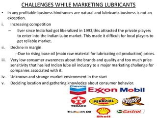 CHALLENGES WHILE MARKETING LUBRICANTS
• In any profitable business hindrances are natural and lubricants business is not an
exception.
i. Increasing competition
– Ever since India had got liberalized in 1993,this attracted the private players
to enter into the Indian Lube market. This made it difficult for local players to
get reliable market.
ii. Decline in margin
--Due to rising base oil (main raw material for lubricating oil production) prices.
iii. Very low consumer awareness about the brands and quality and too much price
sensitivity that has led Indian lube oil industry to a major marketing challenge for
companies associated with it.
iv. Unknown and strange market environment in the start
v. Deciding location and gathering knowledge about consumer behavior.
 