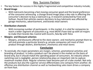 Key Success Factors
• The key factors for success in this highly Fragmented and competitive industry include;
• Brand Image
– With lubricants becoming a fast moving consumer good and the brand preference
of the consumer witnessing a change brand image plays a key role in affecting the
consumer’s decision to buy a lubricant e.g. A research conducted by Frost and
Sullivan ,found that vehicles owners decisions to buy lubricants was affected by
garage mechanics, advertisement, and brands retail owners
• Distribution channels
– With increasing number of participants in the market ,it is vital for companies to
reach a wider segment of costumers e.g. most MCN’S have tied up with oil majors
to make their brands like; Castrol with Escorts ,Tata Bp with Telco
• Margins and Discount schemes
– Margins, and discounts offered to the store owners and mechanics prompt them to
sell and promote a particular brand e.g. private companies sell most of their
product through dealers, distributions ,mechanics and retail stores
Conclusion
• To conclude ,the major parameters are margin, schemes ,promotional activities and
branding of product. In India a product can’t be placed in the market on the basis of
brand only, but it should match the spending power of consumers. An industry where
switching cost is negligible ,person relationship plays an important role to capture
maximum market share. Regular schemes have become part of a lube market. Not only
the products but also the superior service differentiates one company from another. An
effective one distribution channel as well as hardworking sales team drives a company
on front foot.
 