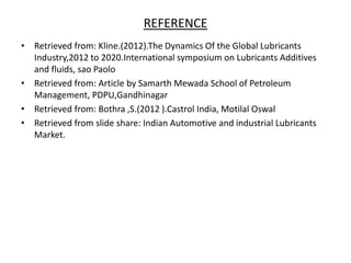 REFERENCE
• Retrieved from: Kline.(2012).The Dynamics Of the Global Lubricants
Industry,2012 to 2020.International symposium on Lubricants Additives
and fluids, sao Paolo
• Retrieved from: Article by Samarth Mewada School of Petroleum
Management, PDPU,Gandhinagar
• Retrieved from: Bothra ,S.(2012 ).Castrol India, Motilal Oswal
• Retrieved from slide share: Indian Automotive and industrial Lubricants
Market.
 