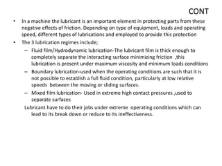 CONT
• In a machine the lubricant is an important element in protecting parts from these
negative effects of friction. Depending on type of equipment, loads and operating
speed, different types of lubrications and employed to provide this protection
• The 3 lubrication regimes include;
– Fluid film/Hydrodynamic lubrication-The lubricant film is thick enough to
completely separate the interacting surface minimizing friction ,this
lubrication is present under maximum viscosity and minimum loads conditions
– Boundary lubrication-used when the operating conditions are such that it is
not possible to establish a full fluid condition, particularly at low relative
speeds between the moving or sliding surfaces.
– Mixed film lubrication- Used in extreme high contact pressures ,used to
separate surfaces
Lubricant have to do their jobs under extreme operating conditions which can
lead to its break down or reduce to its ineffectiveness.
 