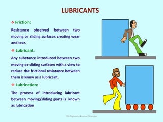 LUBRICANTS
 Friction:
Resistance observed between two
moving or sliding surfaces creating wear
and tear.
 Lubricant:
Any substance introduced between two
moving or sliding surfaces with a view to
reduce the frictional resistance between
them is know as a lubricant.
 Lubrication:
The process of introducing lubricant
between moving/sliding parts is known
as lubrication
Dr Prasanna Kumar Sharma
 
