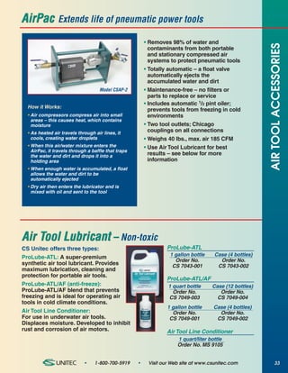 AirPac          Extends life of pneumatic power tools

                                                         • Removes 98% of water and




                                                                                                         AIR TOOL ACCESSORIES
                                                           contaminants from both portable
                                                           and stationary compressed air
                                                           systems to protect pneumatic tools
                                                         • Totally automatic – a float valve
                                                           automatically ejects the
                                                           accumulated water and dirt
                                    Model CSAP-2         • Maintenance-free – no filters or
                                                           parts to replace or service
                                                         • Includes automatic 1/2 pint oiler;
  How it Works:
                                                           prevents tools from freezing in cold
  • Air compressors compress air into small                environments
    areas – this causes heat, which contains
    moisture                                             • Two tool outlets; Chicago
  • As heated air travels through air lines, it            couplings on all connections
    cools, creating water droplets                       • Weighs 40 lbs., max. air 185 CFM
  • When this air/water mixture enters the               • Use Air Tool Lubricant for best
    AirPac, it travels through a baffle that traps
    the water and dirt and drops it into a                 results – see below for more
    holding area                                           information
  • When enough water is accumulated, a float
    allows the water and dirt to be
    automatically ejected
  • Dry air then enters the lubricator and is
    mixed with oil and sent to the tool




Air Tool Lubricant – Non-toxic
CS Unitec offers three types:                                     ProLube-ATL
                                                                   1 gallon bottle    Case (4 bottles)
ProLube-ATL: A super-premium
                                                                     Order No.          Order No.
synthetic air tool lubricant. Provides                              CS 7043-001        CS 7043-002
maximum lubrication, cleaning and
protection for portable air tools.
                                                                  ProLube-ATL/AF
ProLube-ATL/AF (anti-freeze):                                     1 quart bottle     Case (12 bottles)
ProLube-ATL/AF blend that prevents                                  Order No.           Order No.
freezing and is ideal for operating air                           CS 7049-003          CS 7049-004
tools in cold climate conditions.
                                                                  1 gallon bottle    Case (4 bottles)
Air Tool Line Conditioner:                                          Order No.          Order No.
For use in underwater air tools.                                   CS 7049-001        CS 7049-002
Displaces moisture. Developed to inhibit
rust and corrosion of air motors.                                 Air Tool Line Conditioner
                                                                      1 quart/liter bottle
                                                                      Order No. MS 9105


                             •    1-800-700-5919     •    Visit our Web site at www.csunitec.com                33
 