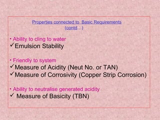 Properties connected to Basic Requirements
(contd…)
• Ability to cling to water
Emulsion Stability
• Friendly to system
Measure of Acidity (Neut No. or TAN)
Measure of Corrosivity (Copper Strip Corrosion)
• Ability to neutralise generated acidity
 Measure of Basicity (TBN)
 