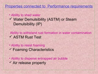 Properties connected to Performance requirements
• Ability to shed water
 Water Demulsibility (ASTM) or Steam
Demulsibility (IP)
Ability to withstand rust formation in water contamination
 ASTM Rust Test
• Ability to resist foaming
 Foaming Characteristics
• Ability to disperse entrapped air bubble
 Air release property
 