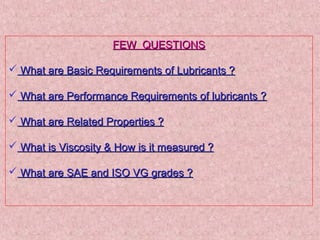 FEW QUESTIONSFEW QUESTIONS
 What are Basic Requirements of Lubricants ?What are Basic Requirements of Lubricants ?
 What are Performance Requirements of lubricants ?What are Performance Requirements of lubricants ?
 What are Related Properties ?What are Related Properties ?
 What is Viscosity & How is it measured ?What is Viscosity & How is it measured ?
 What are SAE and ISO VG grades ?What are SAE and ISO VG grades ?
 