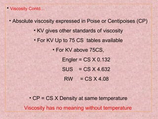 • Viscosity Contd…
• Absolute viscosity expressed in Poise or Centipoises (CP)
• KV gives other standards of viscosity
• For KV Up to 75 CS tables available
• For KV above 75CS,
Engler = CS X 0.132
SUS = CS X 4.632
RW = CS X 4.08
• CP = CS X Density at same temperature
Viscosity has no meaning without temperature
 