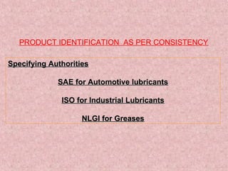 PRODUCT IDENTIFICATION AS PER CONSISTENCY
Specifying AuthoritiesSpecifying Authorities
SAE for Automotive lubricantsSAE for Automotive lubricants
ISO for Industrial LubricantsISO for Industrial Lubricants
NLGI for GreasesNLGI for Greases
 