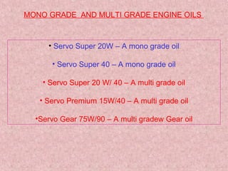 MONO GRADE AND MULTI GRADE ENGINE OILS
• Servo Super 20W – A mono grade oil
• Servo Super 40 – A mono grade oil
• Servo Super 20 W/ 40 – A multi grade oil
• Servo Premium 15W/40 – A multi grade oil
•Servo Gear 75W/90 – A multi gradew Gear oil
 
