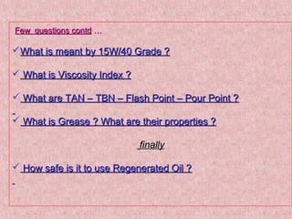 Few questions contdFew questions contd ……
What is meant by 15W/40 Grade ?What is meant by 15W/40 Grade ?
 What is Viscosity Index ?What is Viscosity Index ?
 What are TAN – TBN – Flash Point – Pour Point ?What are TAN – TBN – Flash Point – Pour Point ?
 What is Grease ? What are their properties ?What is Grease ? What are their properties ?
finallyfinally
 How safe is it to use Regenerated Oil ?How safe is it to use Regenerated Oil ?
 