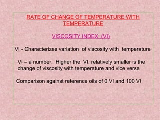 RATE OF CHANGE OF TEMPERATURE WITH
TEMPERATURE
VISCOSITY INDEX (VI)
VI - Characterizes variation of viscosity with temperature
VI – a number. Higher the VI, relatively smaller is the
change of viscosity with temperature and vice versa
Comparison against reference oils of 0 VI and 100 VI
 