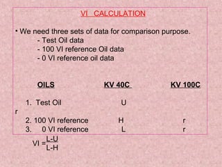 VI CALCULATION
• We need three sets of data for comparison purpose.
- Test Oil data
- 100 VI reference Oil data
- 0 VI reference oil data
OILS KV 40C KV 100C
1. Test Oil U
r
2. 100 VI reference H r
3. 0 VI reference L r
VI =
L-U
L-H
 