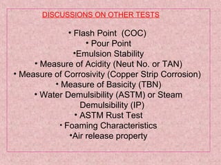 DISCUSSIONS ON OTHER TESTS
• Flash Point (COC)
• Pour Point
•Emulsion Stability
• Measure of Acidity (Neut No. or TAN)
• Measure of Corrosivity (Copper Strip Corrosion)
• Measure of Basicity (TBN)
• Water Demulsibility (ASTM) or Steam
Demulsibility (IP)
• ASTM Rust Test
• Foaming Characteristics
•Air release property
 