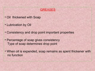 GREASES
• Oil thickened with Soap
• Lubrication by Oil
• Consistency and drop point important properties
• Percentage of soap gives consistency
Type of soap determines drop point
• When oil is expended, soap remains as spent thickener with
no function
 