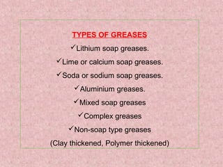 TYPES OF GREASES
Lithium soap greases.
Lime or calcium soap greases.
Soda or sodium soap greases.
Aluminium greases.
Mixed soap greases
Complex greases
Non-soap type greases
(Clay thickened, Polymer thickened)
 