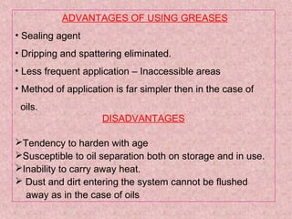 ADVANTAGES OF USING GREASES
• Sealing agent
• Dripping and spattering eliminated.
• Less frequent application – Inaccessible areas
• Method of application is far simpler then in the case of
oils.
DISADVANTAGES
Tendency to harden with age
Susceptible to oil separation both on storage and in use.
Inability to carry away heat.
 Dust and dirt entering the system cannot be flushed
away as in the case of oils
 
