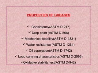 PROPERTIES OF GREASES
 Consistency(ASTM D-217)
 Drop point (ASTM D-566)
 Mechanical stability(ASTM D-1831)
 Water resistance (ASTM D-1264)
 Oil seperation(ASTM D-1742)
 Load carrying characteristics(ASTM D-2596)
Oxidative stability test(ASTM D-942)
 