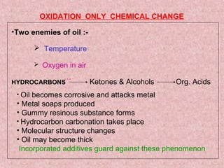 •Two enemies of oil :-
 Temperature
 Oxygen in air
HYDROCARBONS
OXIDATION ONLY CHEMICAL CHANGE
…
Ketones & Alcohols Org. Acids
• Oil becomes corrosive and attacks metal
• Metal soaps produced
• Gummy resinous substance forms
• Hydrocarbon carbonation takes place
• Molecular structure changes
• Oil may become thick
Incorporated additives guard against these phenomenon
 