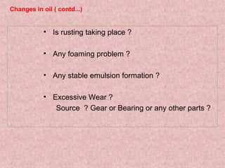 • Is rusting taking place ?
• Any foaming problem ?
• Any stable emulsion formation ?
• Excessive Wear ?
Source ? Gear or Bearing or any other parts ?
Changes in oil ( contd...)
 