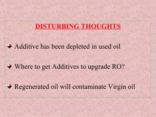 DISTURBING THOUGHTS
Additive has been depleted in used oil
Where to get Additives to upgrade RO?
Regenerated oil will contaminate Virgin oil
 