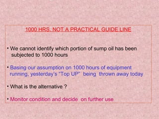 1000 HRS. NOT A PRACTICAL GUIDE LINE
• We cannot identify which portion of sump oil has been
subjected to 1000 hours
• Basing our assumption on 1000 hours of equipment
running, yesterday’s “Top UP” being thrown away today
• What is the alternative ?
• Monitor condition and decide on further use
 