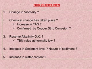 OUR GUIDELINES
1. Change in Viscosity ?
• Chemical change has taken place ?
 Increase in TAN ?
 Confirmed by Copper Strip Corrosion ?
3. Reserve Alkalinity O.K. ?
 TBN value abnormally low ?
4. Increase in Sediment level ? Nature of sediment ?
5. Increase in water content ?
 