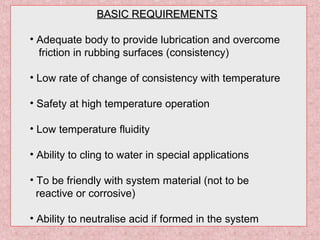 BASIC REQUIREMENTSBASIC REQUIREMENTS
• Adequate body to provide lubrication and overcome
friction in rubbing surfaces (consistency)
• Low rate of change of consistency with temperature
• Safety at high temperature operation
• Low temperature fluidity
• Ability to cling to water in special applications
• To be friendly with system material (not to be
reactive or corrosive)
• Ability to neutralise acid if formed in the system
 