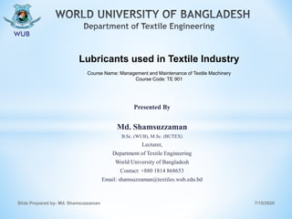 Presented By
Md. Shamsuzzaman
B.Sc. (WUB), M.Sc. (BUTEX)
Lecturer,
Department of Textile Engineering
World University of Bangladesh
Contact: +880 1814 868653
Email: shamsuzzaman@textiles.wub.edu.bd
7/15/2020Slide Prepared by- Md. Shamsuzzaman
Lubricants used in Textile Industry
Course Name: Management and Maintenance of Textile Machinery
Course Code: TE 901
 