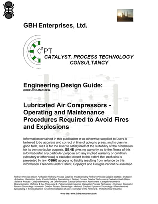 GBH Enterprises, Ltd.

Engineering Design Guide:
GBHE-EDG-MAC-2234

Lubricated Air Compressors Operating and Maintenance
Procedures Required to Avoid Fires
and Explosions
Information contained in this publication or as otherwise supplied to Users is
believed to be accurate and correct at time of going to press, and is given in
good faith, but it is for the User to satisfy itself of the suitability of the information
for its own particular purpose. GBHE gives no warranty as to the fitness of this
information for any particular purpose and any implied warranty or condition
(statutory or otherwise) is excluded except to the extent that exclusion is
prevented by law. GBHE accepts no liability resulting from reliance on this
information. Freedom under Patent, Copyright and Designs cannot be assumed.

Refinery Process Stream Purification Refinery Process Catalysts Troubleshooting Refinery Process Catalyst Start-Up / Shutdown
Activation Reduction In-situ Ex-situ Sulfiding Specializing in Refinery Process Catalyst Performance Evaluation Heat & Mass
Balance Analysis Catalyst Remaining Life Determination Catalyst Deactivation Assessment Catalyst Performance
Characterization Refining & Gas Processing & Petrochemical Industries Catalysts / Process Technology - Hydrogen Catalysts /
Process Technology – Ammonia Catalyst Process Technology - Methanol Catalysts / process Technology – Petrochemicals
Specializing in the Development & Commercialization of New Technology in the Refining & Petrochemical Industries
Web Site: www.GBHEnterprises.com

 