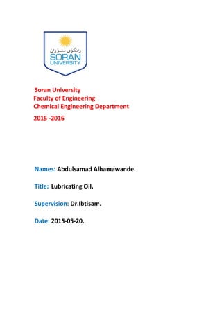 Soran University
Faculty of Engineering
Chemical Engineering Department
2015 -2016
Names: Abdulsamad Alhamawande.
.lLubricating OiTitle:
Supervision: Dr.Ibtisam.
Date: 2015-05-20.
 