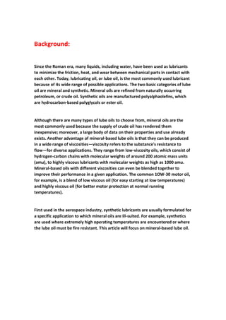 Background:
Since the Roman era, many liquids, including water, have been used as lubricants
to minimize the friction, heat, and wear between mechanical parts in contact with
each other. Today, lubricating oil, or lube oil, is the most commonly used lubricant
because of its wide range of possible applications. The two basic categories of lube
oil are mineral and synthetic. Mineral oils are refined from naturally occurring
petroleum, or crude oil. Synthetic oils are manufactured polyalphaolefins, which
are hydrocarbon-based polyglycols or ester oil.
Although there are many types of lube oils to choose from, mineral oils are the
most commonly used because the supply of crude oil has rendered them
inexpensive; moreover, a large body of data on their properties and use already
exists. Another advantage of mineral-based lube oils is that they can be produced
in a wide range of viscosities—viscosity refers to the substance's resistance to
flow—for diverse applications. They range from low-viscosity oils, which consist of
hydrogen-carbon chains with molecular weights of around 200 atomic mass units
(amu), to highly viscous lubricants with molecular weights as high as 1000 amu.
Mineral-based oils with different viscosities can even be blended together to
improve their performance in a given application. The common 1OW-30 motor oil,
for example, is a blend of low viscous oil (for easy starting at low temperatures)
and highly viscous oil (for better motor protection at normal running
temperatures).
First used in the aerospace industry, synthetic lubricants are usually formulated for
a specific application to which mineral oils are ill-suited. For example, synthetics
are used where extremely high operating temperatures are encountered or where
the lube oil must be fire resistant. This article will focus on mineral-based lube oil.
 