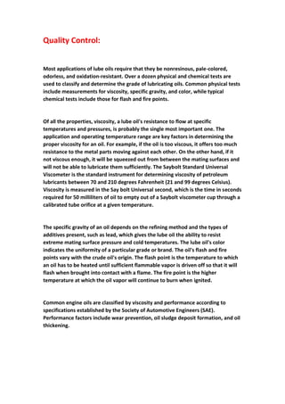 Quality Control:
Most applications of lube oils require that they be nonresinous, pale-colored,
odorless, and oxidation-resistant. Over a dozen physical and chemical tests are
used to classify and determine the grade of lubricating oils. Common physical tests
include measurements for viscosity, specific gravity, and color, while typical
chemical tests include those for flash and fire points.
Of all the properties, viscosity, a lube oil's resistance to flow at specific
temperatures and pressures, is probably the single most important one. The
application and operating temperature range are key factors in determining the
proper viscosity for an oil. For example, if the oil is too viscous, it offers too much
resistance to the metal parts moving against each other. On the other hand, if it
not viscous enough, it will be squeezed out from between the mating surfaces and
will not be able to lubricate them sufficiently. The Saybolt Standard Universal
Viscometer is the standard instrument for determining viscosity of petroleum
lubricants between 70 and 210 degrees Fahrenheit (21 and 99 degrees Celsius).
Viscosity is measured in the Say bolt Universal second, which is the time in seconds
required for 50 milliliters of oil to empty out of a Saybolt viscometer cup through a
calibrated tube orifice at a given temperature.
The specific gravity of an oil depends on the refining method and the types of
additives present, such as lead, which gives the lube oil the ability to resist
extreme mating surface pressure and cold temperatures. The lube oil's color
indicates the uniformity of a particular grade or brand. The oil's flash and fire
points vary with the crude oil's origin. The flash point is the temperature to which
an oil has to be heated until sufficient flammable vapor is driven off so that it will
flash when brought into contact with a flame. The fire point is the higher
temperature at which the oil vapor will continue to burn when ignited.
Common engine oils are classified by viscosity and performance according to
specifications established by the Society of Automotive Engineers (SAE).
Performance factors include wear prevention, oil sludge deposit formation, and oil
thickening.
 
