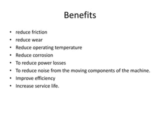 Benefits
• reduce friction
• reduce wear
• Reduce operating temperature
• Reduce corrosion
• To reduce power losses
• To reduce noise from the moving components of the machine.
• Improve efficiency
• Increase service life.
 