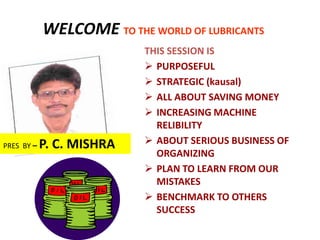WELCOME TO THE WORLD OF LUBRICANTS
                           THIS SESSION IS
                            PURPOSEFUL
                            STRATEGIC (kausal)
                            ALL ABOUT SAVING MONEY
                            INCREASING MACHINE
                             RELIBILITY
PRES BY –   P. C. MISHRA    ABOUT SERIOUS BUSINESS OF
                             ORGANIZING
                            PLAN TO LEARN FROM OUR
                             MISTAKES
                            BENCHMARK TO OTHERS
                             SUCCESS
 